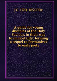 A guide for young disciples of the Holy Saviour, in their way to immortality: forming a sequel to Persuasives to early piety