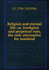 Religion and eternal life; or, Irreligion and perpetual ruin, the only alternative for mankind