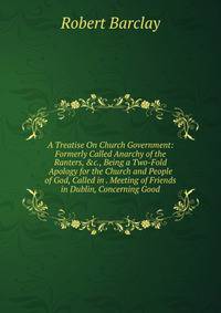 A Treatise On Church Government: Formerly Called Anarchy of the Ranters, &amp;c., Being a Two-Fold Apology for the Church and People of God, Called in . Meeting of Friends in Dublin, Concerning Good