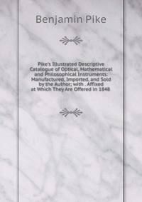 Pike's Illustrated Descriptive Catalogue of Optical, Mathematical and Philosophical Instruments: Manufactured, Imported, and Sold by the Author; with . Affixed at Which They Are Offered in 1848 .