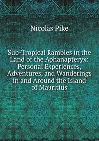 Sub-Tropical Rambles in the Land of the Aphanapteryx: Personal Experiences, Adventures, and Wanderings in and Around the Island of Mauritius