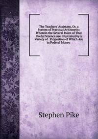 The Teachers' Assistant, Or, a System of Practical Arithmetic: Wherein the Several Rules of That Useful Science Are Illustrated by a Variety of . Proportion of Which Are in Federal Money .