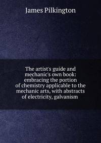 The artist's guide and mechanic's own book: embracing the portion of chemistry applicable to the mechanic arts, with abstracts of electricity, galvanism .