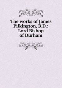 The works of James Pilkington, B.D.: Lord Bishop of Durham