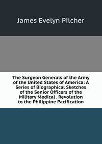 The Surgeon Generals of the Army of the United States of America: A Series of Biographical Sketches of the Senior Officers of the Military Medical . Revolution to the Philippine Pacification