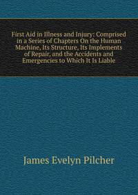 First Aid in Illness and Injury: Comprised in a Series of Chapters On the Human Machine, Its Structure, Its Implements of Repair, and the Accidents and Emergencies to Which It Is Liable