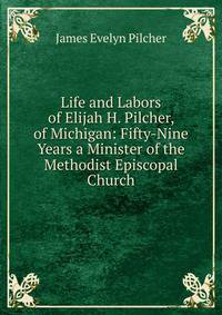 Life and Labors of Elijah H. Pilcher, of Michigan: Fifty-Nine Years a Minister of the Methodist Episcopal Church