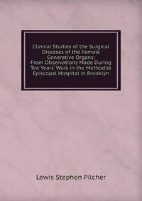 Clinical Studies of the Surgical Diseases of the Female Generative Organs: From Observations Made During Ten Years' Work in the Methodist Episcopal Hospital in Brooklyn