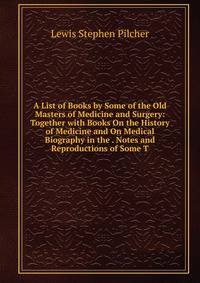 A List of Books by Some of the Old Masters of Medicine and Surgery: Together with Books On the History of Medicine and On Medical Biography in the . Notes and Reproductions of Some T