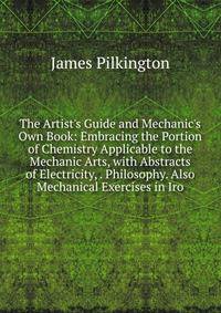 The Artist's Guide and Mechanic's Own Book: Embracing the Portion of Chemistry Applicable to the Mechanic Arts, with Abstracts of Electricity, . Philosophy. Also Mechanical Exercises in Iro
