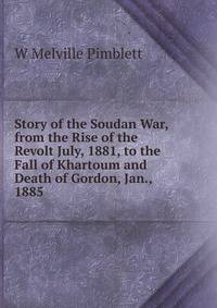 Story of the Soudan War, from the Rise of the Revolt July, 1881, to the Fall of Khartoum and Death of Gordon, Jan., 1885