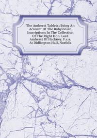 The Amherst Tablets; Being An Account Of The Babylonian Inscriptions In The Collection Of The Right Hon. Lord Amherst Of Hackney, F.s.a. At Didlington Hall, Norfolk