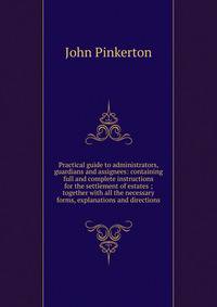 Practical guide to administrators, guardians and assignees: containing full and complete instructions for the settlement of estates ; together with all the necessary forms, explanations and directions