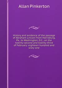 History and evidence of the passage of Abraham Lincoln from Harrisburg, Pa., to Washington, D.C., on the twenty-second and twenty-third of February: eighteen hundred and sixty-one
