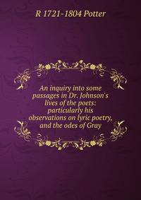 An inquiry into some passages in Dr. Johnson's lives of the poets: particularly his observations on lyric poetry, and the odes of Gray