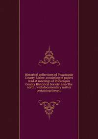Historical collections of Piscataquis County, Maine, consisting of papers read at meetings of Piscataquis County Historical Society, also The north . with documentary matter pertaining thereto
