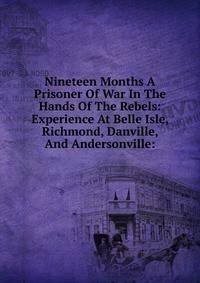 Nineteen Months A Prisoner Of War In The Hands Of The Rebels: Experience At Belle Isle, Richmond, Danville, And Andersonville: