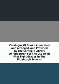 Catalogue Of Books, Annotated And Arranged, And Provided By The Carnegie Library Of Pittsburgh For The Use Of Th First Eight Grades In The Pittsburgh Schools
