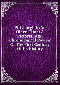 Pittsburgh In Ye Olden Time: A Pictorial And Chronological Review Of The First Century Of Its History