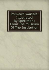 Primitive Warfare: Illustrated By Specimens From The Museum Of The Institution