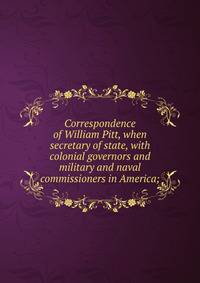 Correspondence of William Pitt, when secretary of state, with colonial governors and military and naval commissioners in America;
