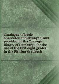 Catalogue of books, annotated and arranged, and provided by the Carnegie library of Pittsburgh for the use of the first eight grades in the Pittsburgh schools
