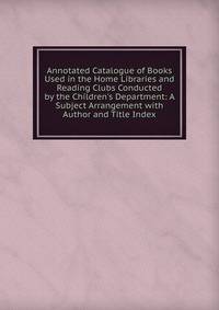 Annotated Catalogue of Books Used in the Home Libraries and Reading Clubs Conducted by the Children's Department: A Subject Arrangement with Author and Title Index
