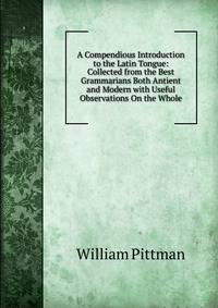 A Compendious Introduction to the Latin Tongue: Collected from the Best Grammarians Both Antient and Modern with Useful Observations On the Whole