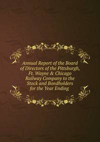 Annual Report of the Board of Directors of the Pittsburgh, Ft. Wayne &amp; Chicago Railway Company to the Stock and Bondholders for the Year Ending .