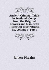 Ancient Criminal Trials in Scotland: Comp. from the Original Records and Mss., with Historical Illustrations, &amp;c, Volume 1, part 1