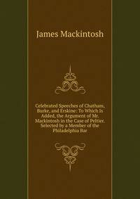 Celebrated Speeches of Chatham, Burke, and Erskine: To Which Is Added, the Argument of Mr. Mackintosh in the Case of Peltier. Selected by a Member of the Philadelphia Bar