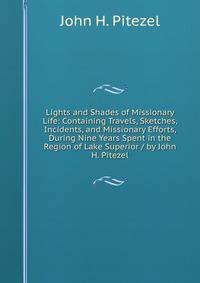 Lights and Shades of Missionary Life: Containing Travels, Sketches, Incidents, and Missionary Efforts, During Nine Years Spent in the Region of Lake Superior / by John H. Pitezel