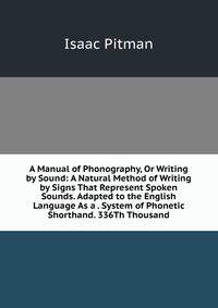 A Manual of Phonography, Or Writing by Sound: A Natural Method of Writing by Signs That Represent Spoken Sounds. Adapted to the English Language As a . System of Phonetic Shorthand. 336Th Thousand