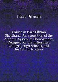 Course in Isaac Pitman Shorthand: An Exposition of the Author'S System of Phonography, Designed for Use in Business Colleges, High Schools, and for Self Instruction