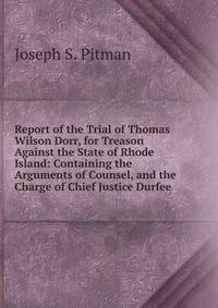 Report of the Trial of Thomas Wilson Dorr, for Treason Against the State of Rhode Island: Containing the Arguments of Counsel, and the Charge of Chief Justice Durfee