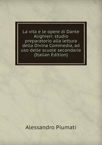 La vita e le opere di Dante Alighieri: studio preparatorio alla lettura della Divina Commedia, ad uso delle scuole secondarie (Italian Edition)