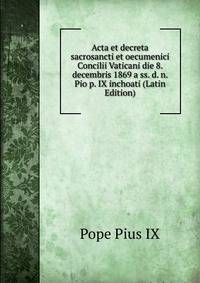 Acta et decreta sacrosancti et oecumenici Concilii Vaticani die 8. decembris 1869 a ss. d. n. Pio p. IX inchoati (Latin Edition)
