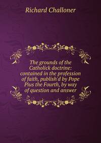 The grounds of the Catholick doctrine: contained in the profession of faith, publish'd by Pope Pius the Fourth, by way of question and answer
