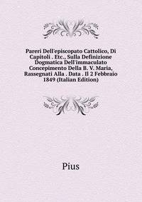 Pareri Dell'episcopato Cattolico, Di Capitoli . Etc., Sulla Definizione Dogmatica Dell'immaculato Concepimento Della B. V. Maria, Rassegnati Alla . Data . Il 2 Febbraio 1849 (Italian Edition)