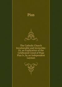 The Catholic Church Invulnerable and Invincible: Or, an Explication of the Celebrated Creed of Pope Pius Iv, by an Independent Layman