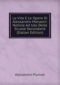 La Vita E Le Opere Di Alessandro Manzoni: Notizie Ad Uso Delle Scuole Secondarie (Italian Edition)