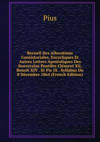 Recueil Des Allocutions Consistoriales, Encycliques Et Autres Lettres Apostoliques Des Souverains Pontifes Clement Xii, Benoit XIV . Et Pie IX . Syllabus Du 8 Decembre 1864 (French Edition)