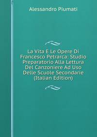 La Vita E Le Opere Di Francesco Petrarca: Studio Preparatorio Alla Lettura Del Canzoniere Ad Uso Delle Scuole Secondarie (Italian Edition)