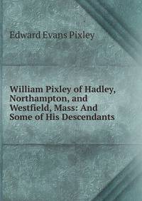 William Pixley of Hadley, Northampton, and Westfield, Mass: And Some of His Descendants
