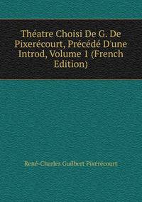 Th?atre Choisi De G. De Pixer?court, Pr?c?d? D'une Introd, Volume 1 (French Edition)