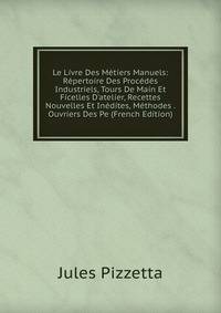Le Livre Des M?tiers Manuels: R?pertoire Des Proc?d?s Industriels, Tours De Main Et Ficelles D'atelier, Recettes Nouvelles Et In?dites, M?thodes . Ouvriers Des Pe (French Edition)
