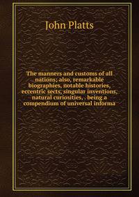The manners and customs of all nations; also, remarkable biographies, notable histories, eccentric sects, singular inventions, natural curiosities, . being a compendium of universal informa