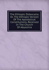 The Ethiopic Didascalia; Or, The Ethiopic Version Of The Apostolical Constitutions, Received In The Church Of Abyssinia
