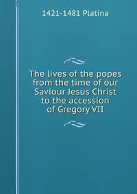 The lives of the popes from the time of our Saviour Jesus Christ to the accession of Gregory VII