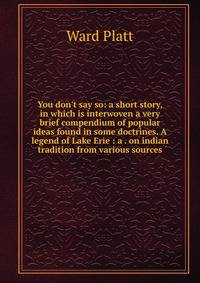 You don't say so: a short story, in which is interwoven a very brief compendium of popular ideas found in some doctrines. A legend of Lake Erie : a . on indian tradition from various sources